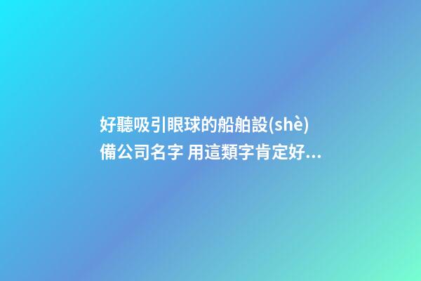 好聽吸引眼球的船舶設(shè)備公司名字 用這類字肯定好看-第1張-公司起名-玄機派